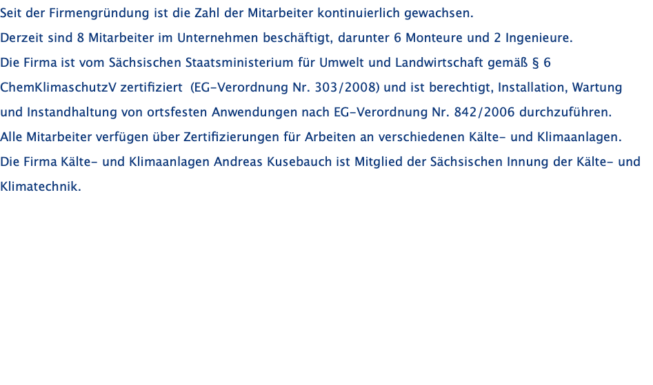 Seit der Firmengründung ist die Zahl der Mitarbeiter kontinuierlich gewachsen. Derzeit sind 8 Mitarbeiter im Unternehmen beschäftigt, darunter 6 Monteure und 2 Ingenieure. Die Firma ist vom Sächsischen Staatsministerium für Umwelt und Landwirtschaft gemäß § 6 ChemKlimaschutzV zertifiziert  (EG-Verordnung Nr. 303/2008) und ist berechtigt, Installation, Wartung und Instandhaltung von ortsfesten Anwendungen nach EG-Verordnung Nr. 842/2006 durchzuführen. Alle Mitarbeiter verfügen über Zertifizierungen für Arbeiten an verschiedenen Kälte- und Klimaanlagen. Die Firma Kälte- und Klimaanlagen Andreas Kusebauch ist Mitglied der Sächsischen Innung der Kälte- und Klimatechnik.