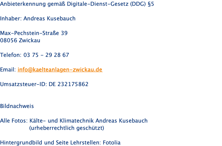 Anbieterkennung gemäß Digitale-Dienst-Gesetz (DDG) §5  Inhaber: Andreas Kusebauch  Max-Pechstein-Straße 39 08056 Zwickau  Telefon: 03 75 - 29 28 67  Email: info@kaelteanlagen-zwickau.de  Umsatzsteuer-ID: DE 232175862   Bildnachweis  Alle Fotos: Kälte- und Klimatechnik Andreas Kusebauch                  (urheberrechtlich geschützt)  Hintergrundbild und Seite Lehrstellen: Fotolia