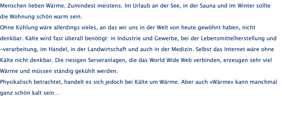 Menschen lieben Wärme. Zumindest meistens. Im Urlaub an der See, in der Sauna und im Winter sollte die Wohnung schön warm sein. Ohne Kühlung wäre allerdings vieles, an das wir uns in der Welt von heute gewöhnt haben, nicht denkbar. Kälte wird fast überall benötigt: in Industrie und Gewerbe, bei der Lebensmittelherstellung und -verarbeitung, im Handel, in der Landwirtschaft und auch in der Medizin. Selbst das Internet wäre ohne Kälte nicht denkbar. Die riesigen Serveranlagen, die das World Wide Web verbinden, erzeugen sehr viel Wärme und müssen ständig gekühlt werden. Physikalisch betrachtet, handelt es sich jedoch bei Kälte um Wärme. Aber auch »Wärme« kann manchmal ganz schön kalt sein…