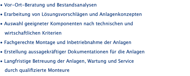 • Vor-Ort-Beratung und Bestandsanalysen • Erarbeitung von Lösungsvorschlägen und Anlagenkonzepten • Auswahl geeigneter Komponenten nach technischen und    wirtschaftlichen Kriterien • Fachgerechte Montage und Inbetriebnahme der Anlagen • Erstellung aussagekräftiger Dokumentationen für die Anlagen • Langfristige Betreuung der Anlagen, Wartung und Service     durch qualifizierte Monteure
