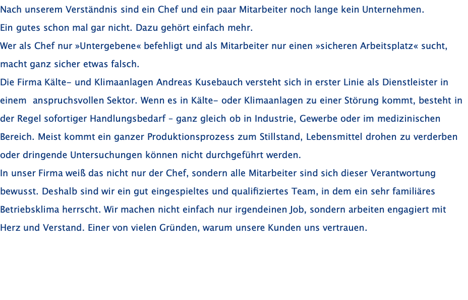 Nach unserem Verständnis sind ein Chef und ein paar Mitarbeiter noch lange kein Unternehmen.  Ein gutes schon mal gar nicht. Dazu gehört einfach mehr.  Wer als Chef nur »Untergebene« befehligt und als Mitarbeiter nur einen »sicheren Arbeitsplatz« sucht,  macht ganz sicher etwas falsch. Die Firma Kälte- und Klimaanlagen Andreas Kusebauch versteht sich in erster Linie als Dienstleister in einem  anspruchsvollen Sektor. Wenn es in Kälte- oder Klimaanlagen zu einer Störung kommt, besteht in der Regel sofortiger Handlungsbedarf – ganz gleich ob in Industrie, Gewerbe oder im medizinischen Bereich. Meist kommt ein ganzer Produktionsprozess zum Stillstand, Lebensmittel drohen zu verderben oder dringende Untersuchungen können nicht durchgeführt werden.  In unser Firma weiß das nicht nur der Chef, sondern alle Mitarbeiter sind sich dieser Verantwortung bewusst. Deshalb sind wir ein gut eingespieltes und qualifiziertes Team, in dem ein sehr familiäres Betriebsklima herrscht. Wir machen nicht einfach nur irgendeinen Job, sondern arbeiten engagiert mit Herz und Verstand. Einer von vielen Gründen, warum unsere Kunden uns vertrauen.