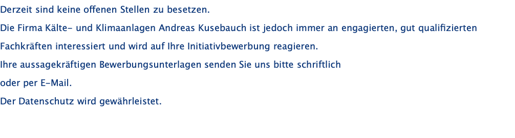 Derzeit sind keine offenen Stellen zu besetzen. Die Firma Kälte- und Klimaanlagen Andreas Kusebauch ist jedoch immer an engagierten, gut qualifizierten Fachkräften interessiert und wird auf Ihre Initiativbewerbung reagieren. Ihre aussagekräftigen Bewerbungsunterlagen senden Sie uns bitte schriftlich oder per E-Mail.  Der Datenschutz wird gewährleistet. 